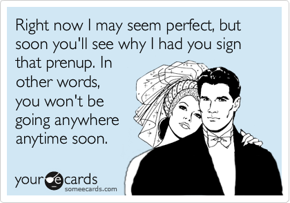 Right now I may seem perfect, but soon you'll see why I had you sign that prenup. In
other words,
you won't be
going anywhere
anytime soon.