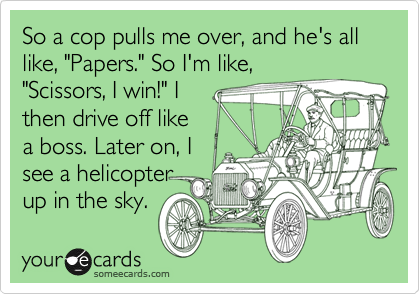 So a cop pulls me over, and he's all like, "Papers." So I'm like,
"Scissors, I win!" I
then drive off like
a boss. Later on, I
see a helicopter
up in the sky.