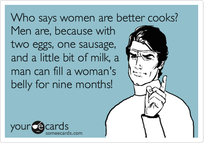 Who says women are better cooks? Men are, because with
two eggs, one sausage,
and a little bit of milk, a
man can fill a woman's
belly for nine months!