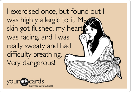 I exercised once, but found out I was highly allergic to it. My 
skin got flushed, my heart 
was racing, and I was 
really sweaty and had
difficulty breathing.
Very dangerous!