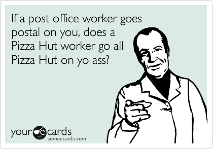 If a post office worker goes
postal on you, does a
Pizza Hut worker go all
Pizza Hut on yo ass?