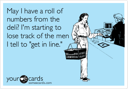 May I have a roll of
numbers from the
deli? I'm starting to
lose track of the men
I tell to "get in line."