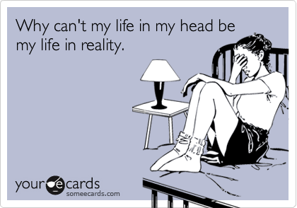 Why can't my life in my head be
my life in reality.