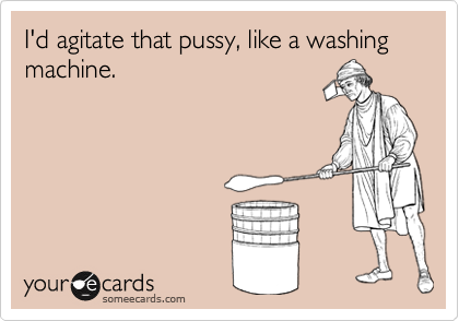 I'd agitate that pussy, like a washing machine.
