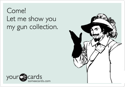 Come!
Let me show you
my gun collection.