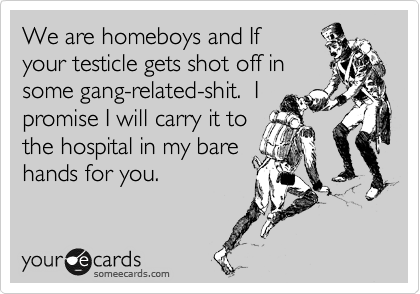 We are homeboys and If
your testicle gets shot off in
some gang-related-shit.  I
promise I will carry it to
the hospital in my bare
hands for you.