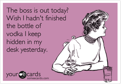 The boss is out today? 
Wish I hadn't finished 
the bottle of
vodka I keep 
hidden in my 
desk yesterday.