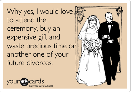 Why yes, I would love
to attend the
ceremony, buy an
expensive gift and
waste precious time on
another one of your
future divorces.
