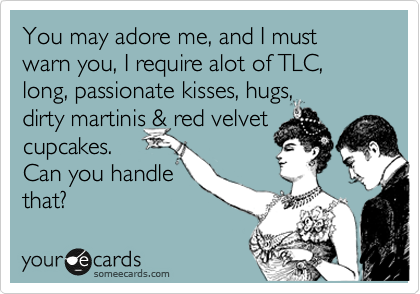 You may adore me, and I must warn you, I require alot of TLC, long, passionate kisses, hugs,
dirty martinis & red velvet
cupcakes.
Can you handle
that? 