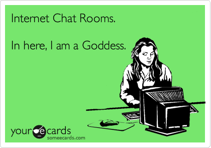 Internet Chat Rooms. 

In here, I am a Goddess. 