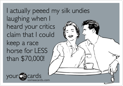 I actually peeed my silk undies laughing when I
heard your critics
claim that I could 
keep a race
horse for LESS
than %2470,000!