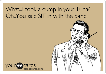 What...I took a dump in your Tuba?
Oh..You said SIT in with the band.
