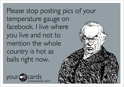Please stop posting pics of your temperature gauge on
facebook. I live where
you live and not to
mention the whole
country is hot as
balls right now. 