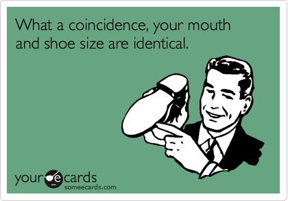What a coincidence, your mouth and shoe size are identical.