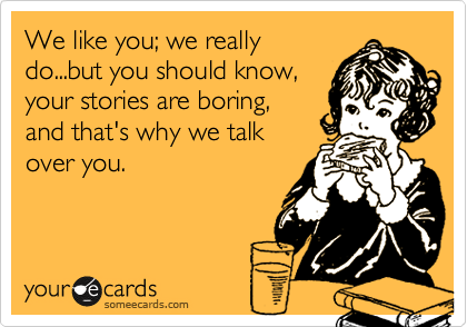 We like you; we really
do...but you should know,
your stories are boring,
and that's why we talk
over you. 