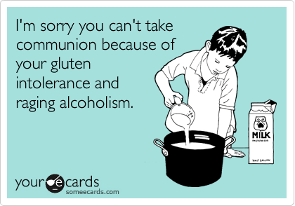 I'm sorry you can't take
communion because of
your gluten
intolerance and
raging alcoholism. 
