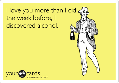 I love you more than I did
the week before, I
discovered alcohol.