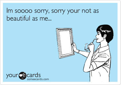 Im soooo sorry, sorry your not as beautiful as me...