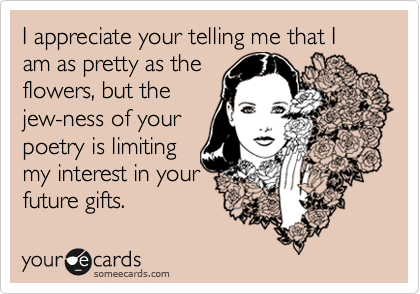 I appreciate your telling me that I am as pretty as the
flowers, but the
jew-ness of your
poetry is limiting
my interest in your
future gifts.