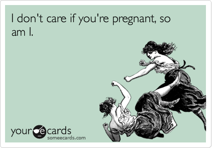 I don't care if you're pregnant, so am I.