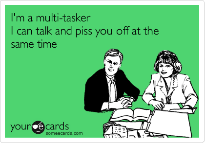 I'm a multi-tasker
I can talk and piss you off at the same time