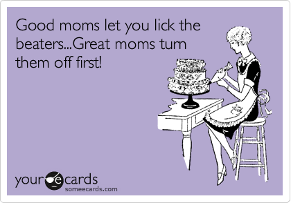 Good moms let you lick the
beaters...Great moms turn
them off first!
