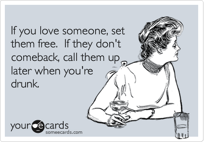 
If you love someone, set
them free.  If they don't
comeback, call them up
later when you're
drunk.