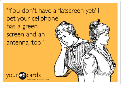 "You don't have a flatscreen yet? I bet your cellphone 
has a green
screen and an
antenna, too!"