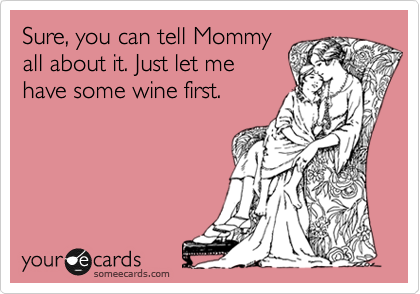 Sure, you can tell Mommy
all about it. Just let me
have some wine first.