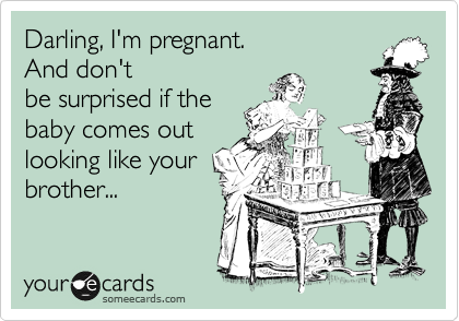 Darling, I'm pregnant.  
And don't
be surprised if the
baby comes out
looking like your
brother...