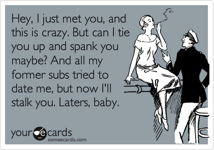 Hey, I just met you, and
this is crazy. But can I tie
you up and spank you
maybe? And all my
former subs tried to
date me, but now I'll
stalk you. Laters, baby.