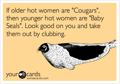 If older hot women are "Cougars", then younger hot women are "Baby Seals". Look good on you and take them out by clubbing. 