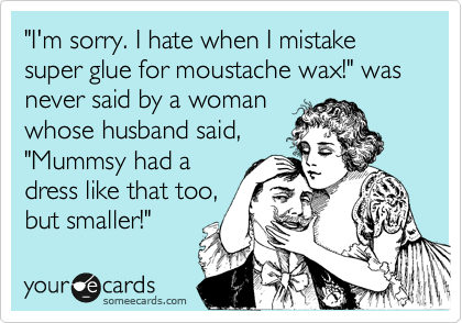"I'm sorry. I hate when I mistake super glue for moustache wax!" was never said by a woman 
whose husband said, 
"Mummsy had a
dress like that too,
but smaller!"
