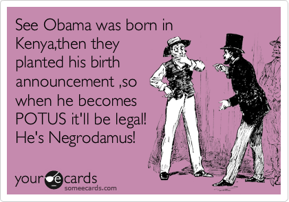 See Obama was born in
Kenya,then they
planted his birth
announcement ,so
when he becomes
POTUS it'll be legal!
He's Negrodamus!