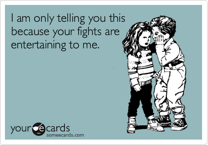 I am only telling you this
because your fights are
entertaining to me.