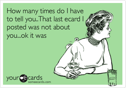 How many times do I have
to tell you..That last ecard I
posted was not about
you...ok it was