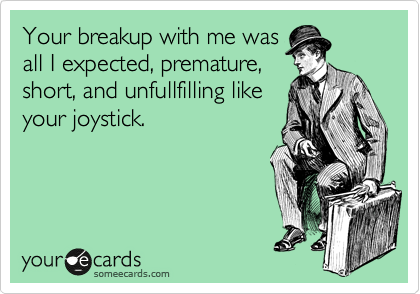 Your breakup with me was
all I expected, premature,
short, and unfullfilling like
your joystick.