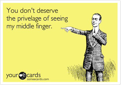 You don't deserve
the privelage of seeing 
my middle finger.