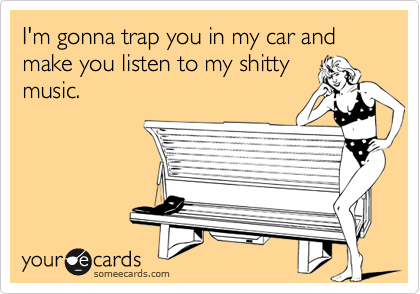 I'm gonna trap you in my car and make you listen to my shitty
music. 