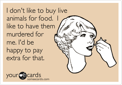 I don't like to buy live
animals for food.  I
like to have them
murdered for
me. I'd be
happy to pay
extra for that.  