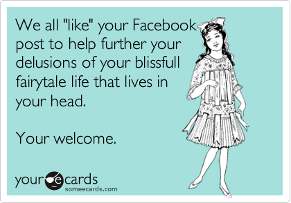We all "like" your Facebook
post to help further your
delusions of your blissfull 
fairytale life that lives in 
your head.

Your welcome. 