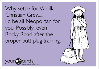 Why settle for Vanilla,
Christian Grey.....
I'd be all Neopolitan for
you. Possibly, even
Rocky Road after the
proper butt plug training.