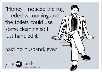 "Honey, I noticed the rug
needed vacuuming and
the toilets could use
some cleaning so I 
just handled it."

Said no husband, ever 