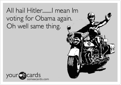 All hail Hitler........I mean Im
voting for Obama again.
Oh well same thing.