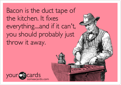 Bacon is the duct tape of
the kitchen. It fixes
everything....and if it can't,
you should probably just
throw it away.
