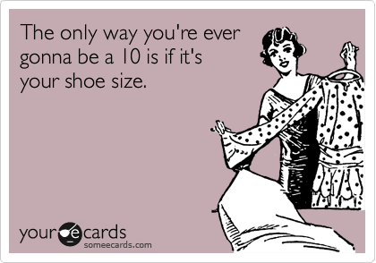 The only way you're ever
gonna be a 10 is if it's  
your shoe size. 