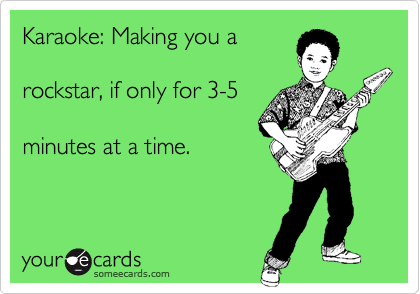 Karaoke: Making you a

rockstar, if only for 3-5

minutes at a time.