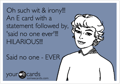 Oh such wit & irony!!!  
An E card with a
statement followed by,
'said no one ever'!!! 
HILARIOUS!!! 
 
Said no one - EVER 