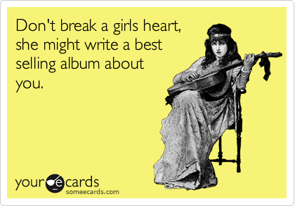 Don't break a girls heart,
she might write a best
selling album about
you. 