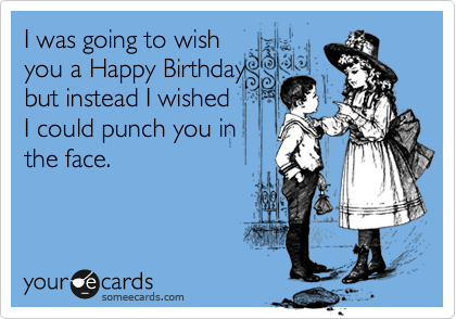 I was going to wish
you a Happy Birthday
but instead I wished
I could punch you in
the face.